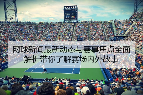 网球新闻最新动态与赛事焦点全面解析带你了解赛场内外故事