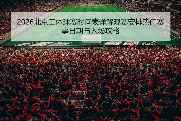 2026北京工体球赛时间表详解观赛安排热门赛事日期与入场攻略