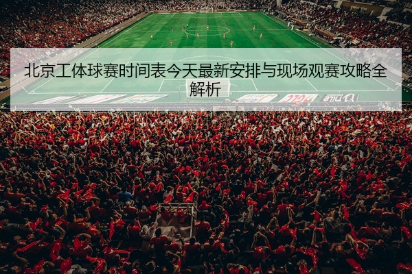北京工体球赛时间表今天最新安排与现场观赛攻略全解析